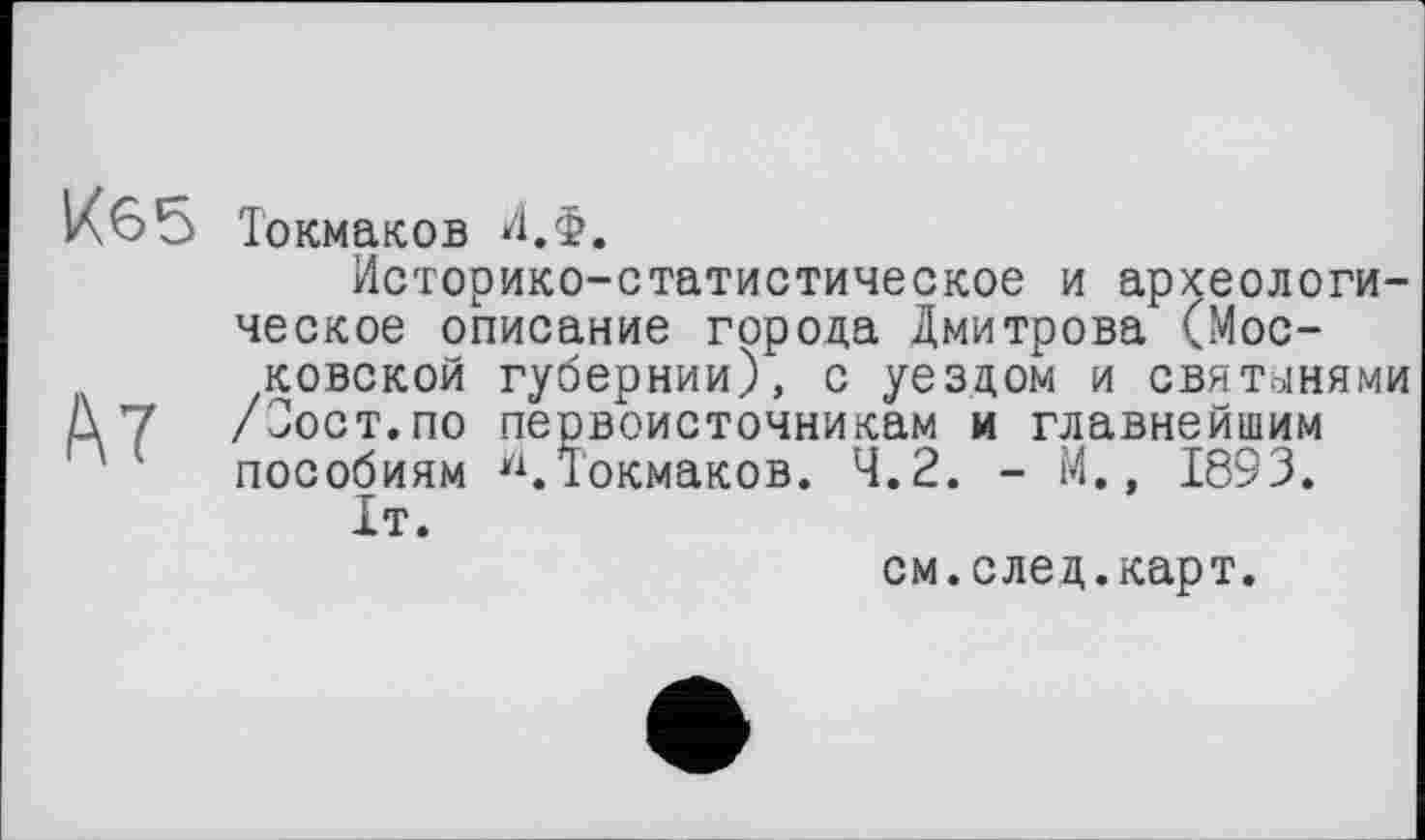 ﻿Токмаков И.Ф.
Историко-статистическое и археологическое описание города Дмитрова (Московской губернии), с уездом и святынями Д 7 /Тост.по первоисточникам и главнейшим пособиям Токмаков. 4.2. - М., 1893.
ІТ.
см.след.карт.